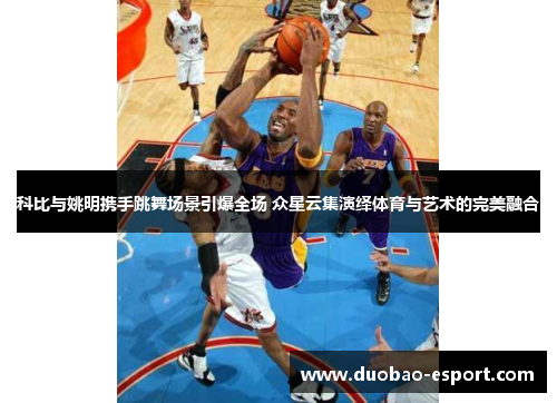 科比与姚明携手跳舞场景引爆全场 众星云集演绎体育与艺术的完美融合