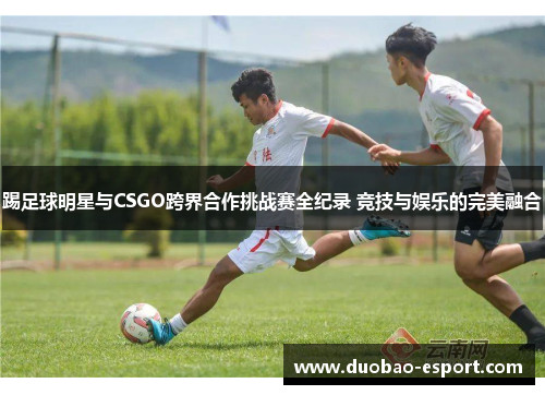 踢足球明星与CSGO跨界合作挑战赛全纪录 竞技与娱乐的完美融合
