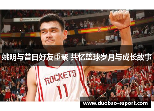 姚明与昔日好友重聚 共忆篮球岁月与成长故事